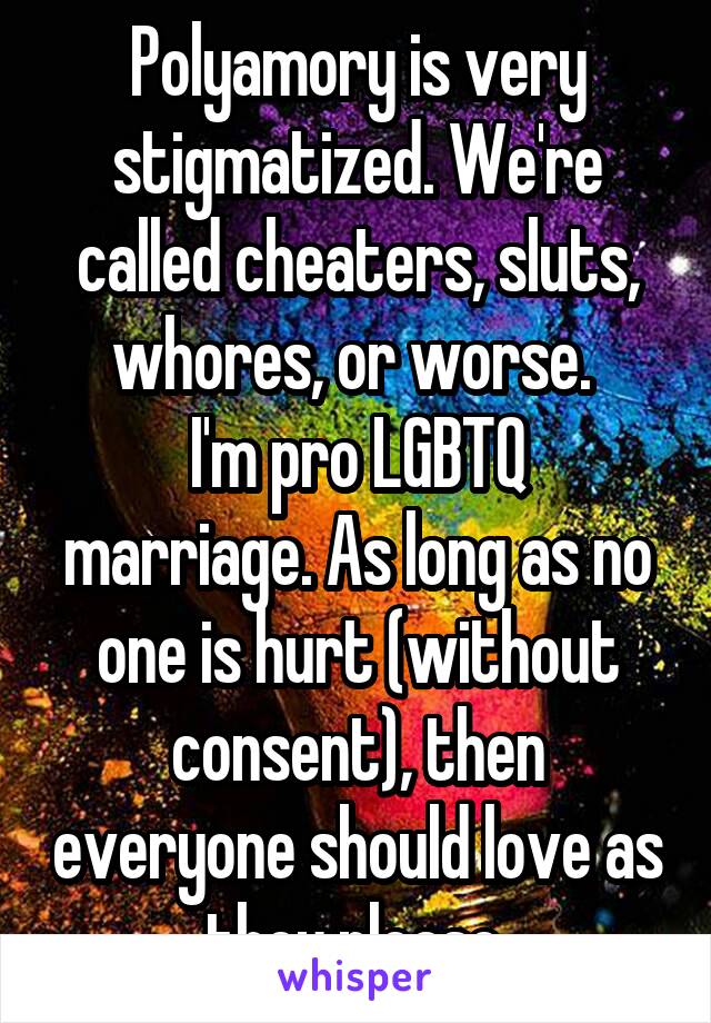 Polyamory is very stigmatized. We're called cheaters, sluts, whores, or worse. 
I'm pro LGBTQ marriage. As long as no one is hurt (without consent), then everyone should love as they please.
