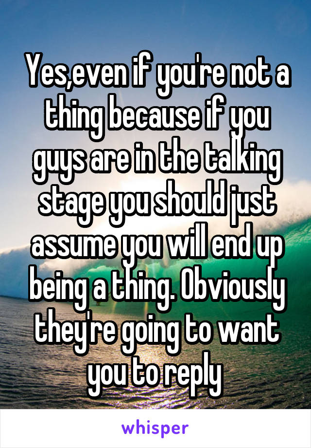 Yes,even if you're not a thing because if you guys are in the talking stage you should just assume you will end up being a thing. Obviously they're going to want you to reply 