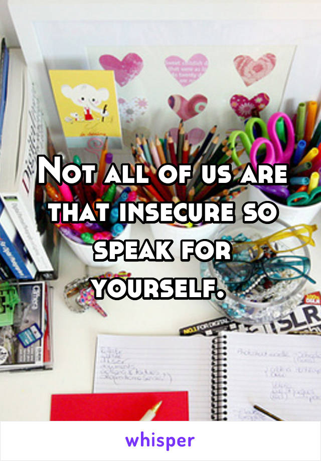 Not all of us are that insecure so speak for yourself. 