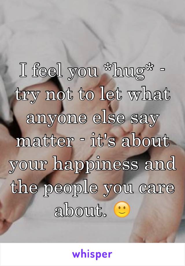 I feel you *hug* - try not to let what anyone else say matter - it's about your happiness and the people you care about. 🙂