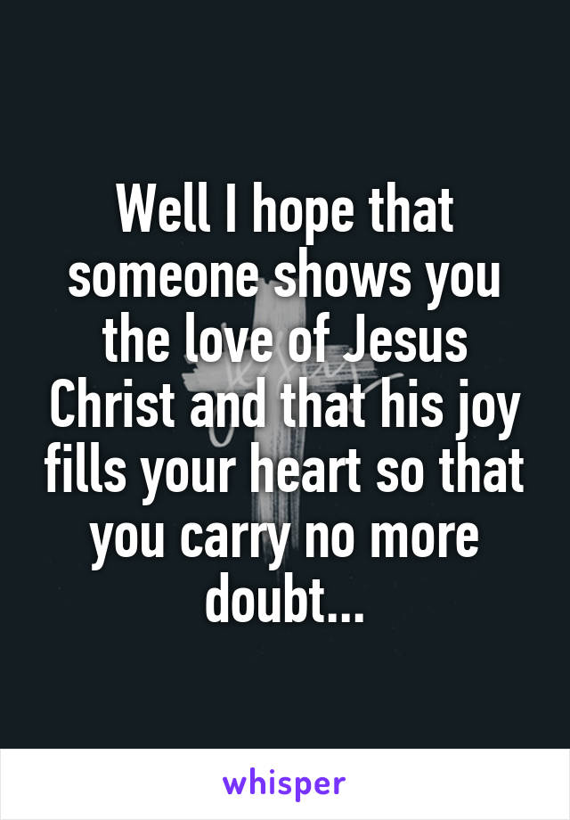 Well I hope that someone shows you the love of Jesus Christ and that his joy fills your heart so that you carry no more doubt...