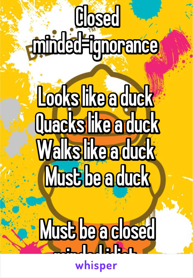 Closed minded=ignorance 

Looks like a duck 
Quacks like a duck
Walks like a duck 
Must be a duck

Must be a closed minded idiot 