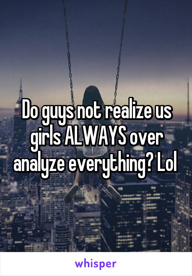 Do guys not realize us girls ALWAYS over analyze everything? Lol 