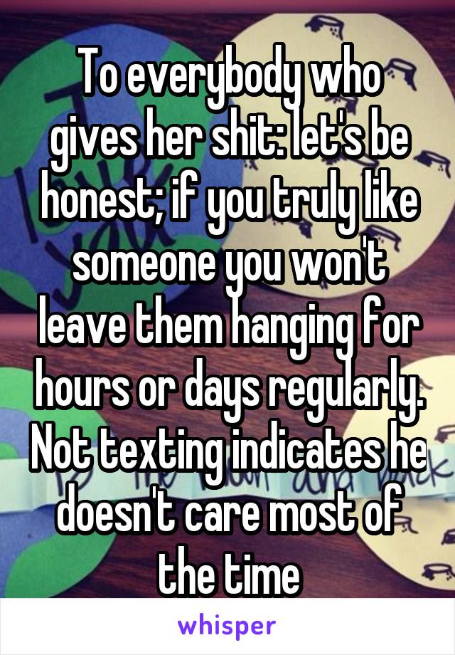 To everybody who gives her shit: let's be honest; if you truly like someone you won't leave them hanging for hours or days regularly. Not texting indicates he doesn't care most of the time