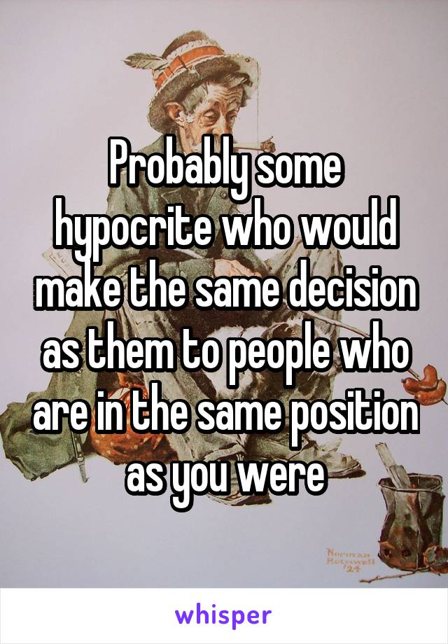 Probably some hypocrite who would make the same decision as them to people who are in the same position as you were