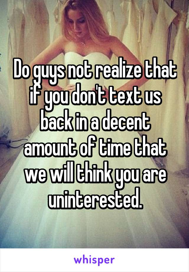 Do guys not realize that if you don't text us back in a decent amount of time that we will think you are uninterested.