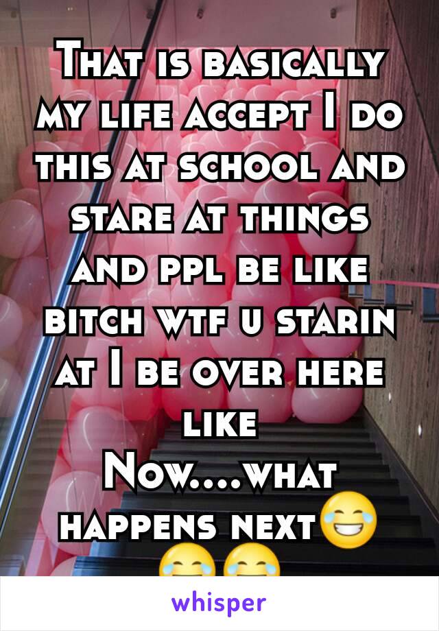 That is basically my life accept I do this at school and stare at things and ppl be like bitch wtf u starin at I be over here like
Now....what happens next😂😂😂