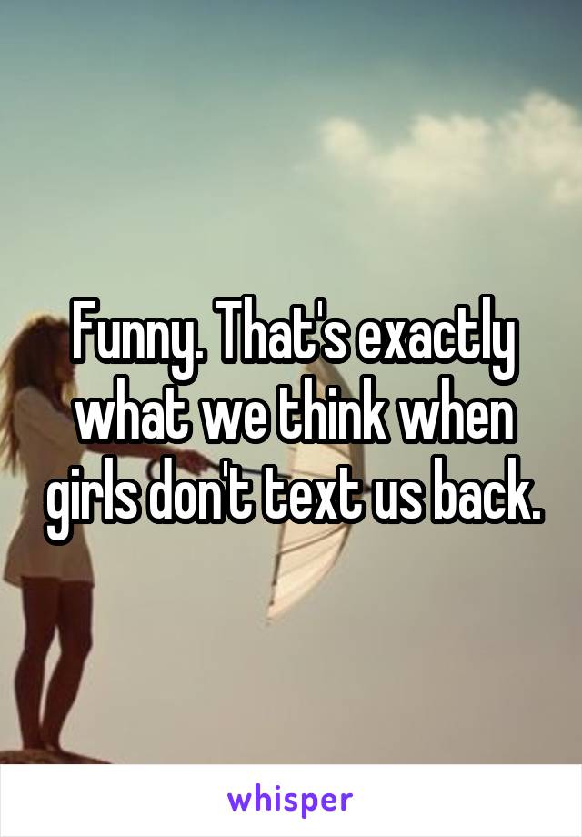 Funny. That's exactly what we think when girls don't text us back.