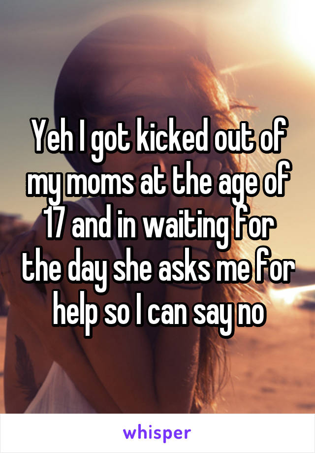 Yeh I got kicked out of my moms at the age of 17 and in waiting for the day she asks me for help so I can say no