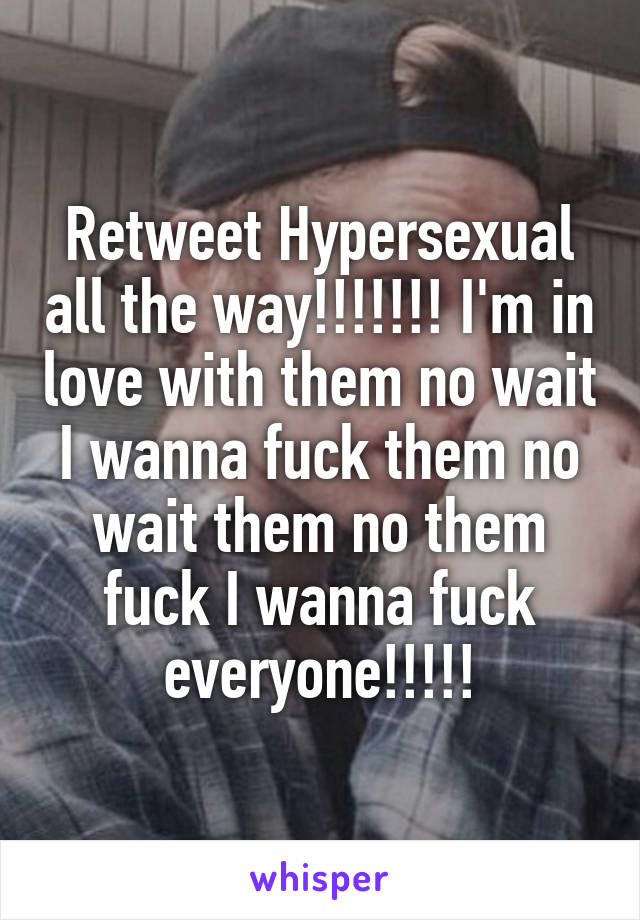 Retweet Hypersexual all the way!!!!!!! I'm in love with them no wait I wanna fuck them no wait them no them fuck I wanna fuck everyone!!!!!