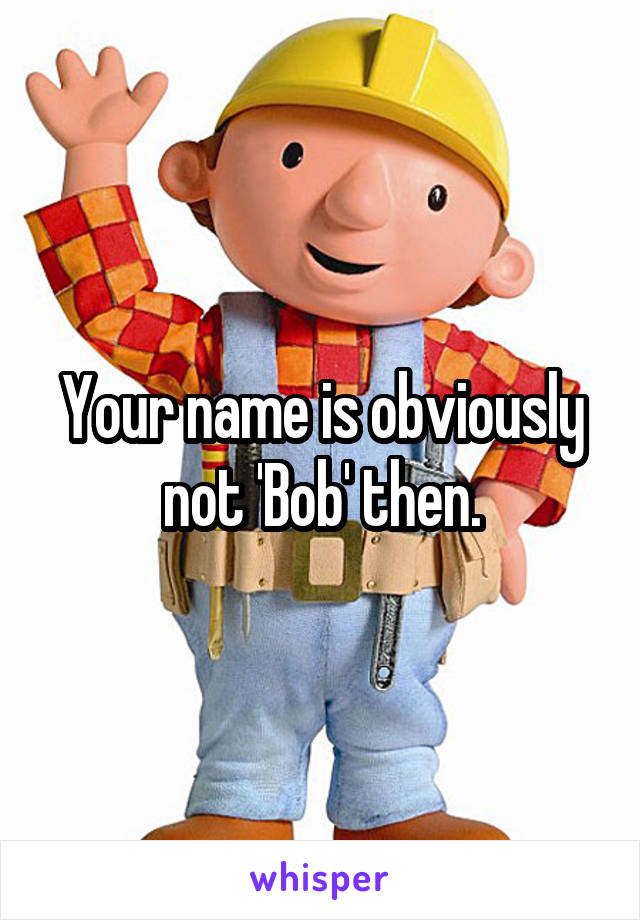 Your name is obviously not 'Bob' then.