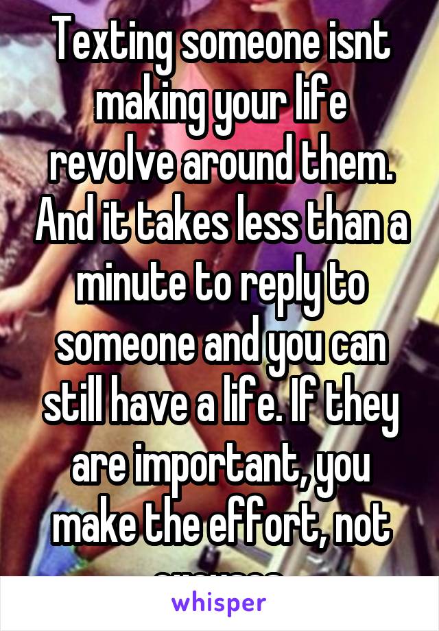 Texting someone isnt making your life revolve around them. And it takes less than a minute to reply to someone and you can still have a life. If they are important, you make the effort, not excuses.