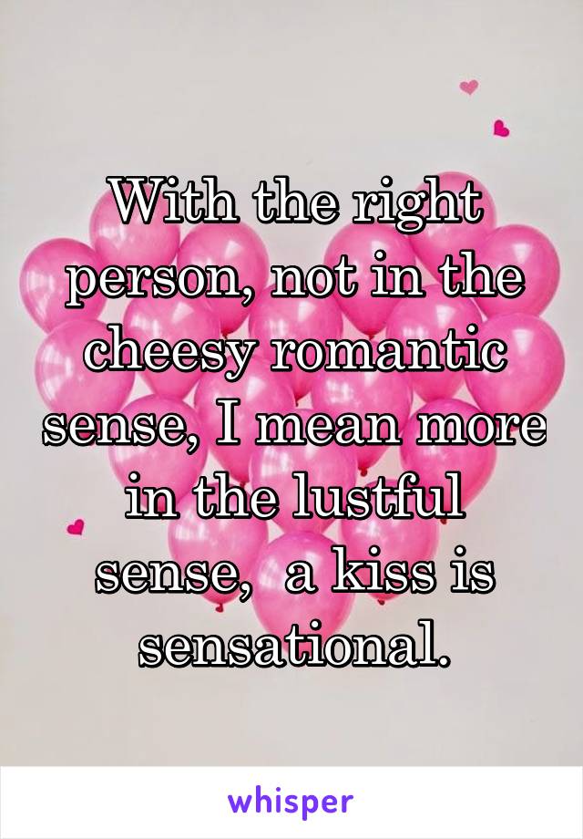 With the right person, not in the cheesy romantic sense, I mean more in the lustful sense,  a kiss is sensational.