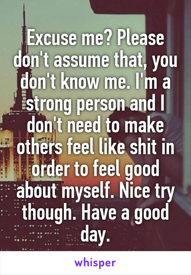 Excuse me? Please don't assume that, you don't know me. I'm a strong person and I don't need to make others feel like shit in order to feel good about myself. Nice try though. Have a good day.