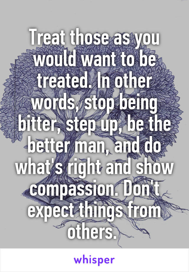 Treat those as you would want to be treated. In other words, stop being bitter, step up, be the better man, and do what's right and show compassion. Don't expect things from others. 