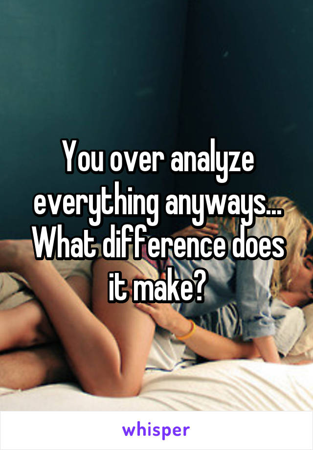 You over analyze everything anyways... What difference does it make?