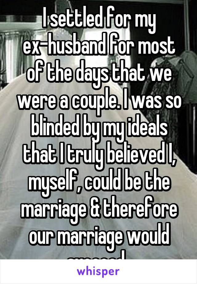 I settled for my ex-husband for most of the days that we were a couple. I was so blinded by my ideals that I truly believed I, myself, could be the marriage & therefore our marriage would succeed. 