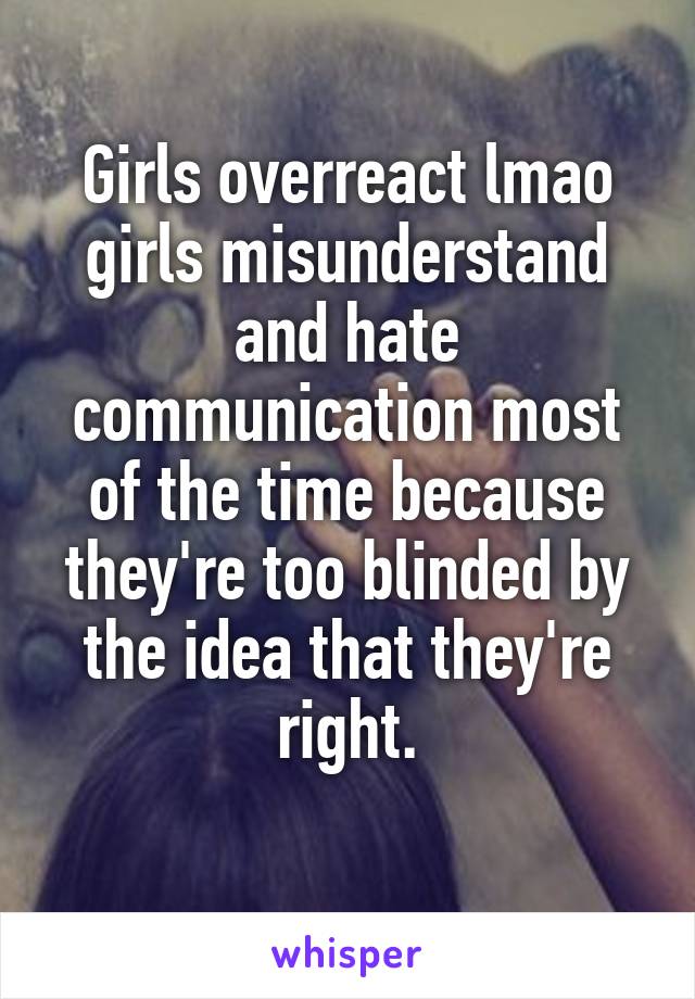 Girls overreact lmao girls misunderstand and hate communication most of the time because they're too blinded by the idea that they're right.
