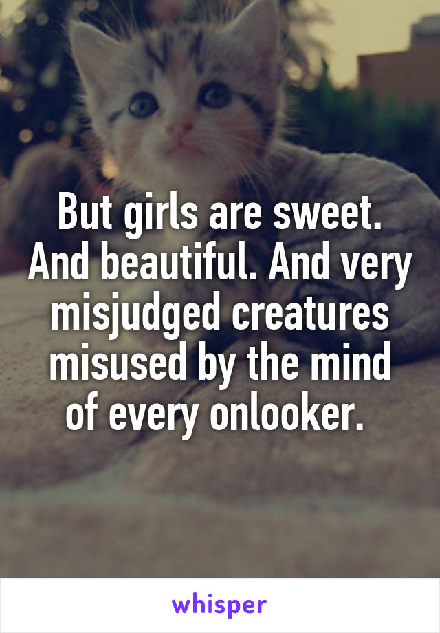 But girls are sweet. And beautiful. And very misjudged creatures misused by the mind of every onlooker. 