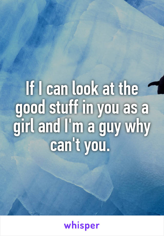 If I can look at the good stuff in you as a girl and I'm a guy why can't you. 