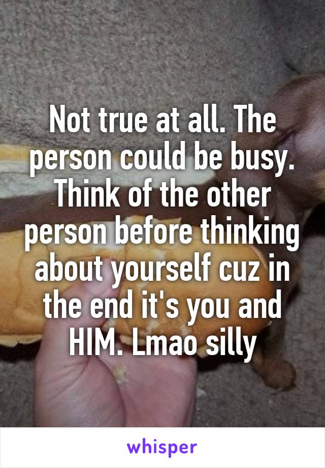 Not true at all. The person could be busy. Think of the other person before thinking about yourself cuz in the end it's you and HIM. Lmao silly