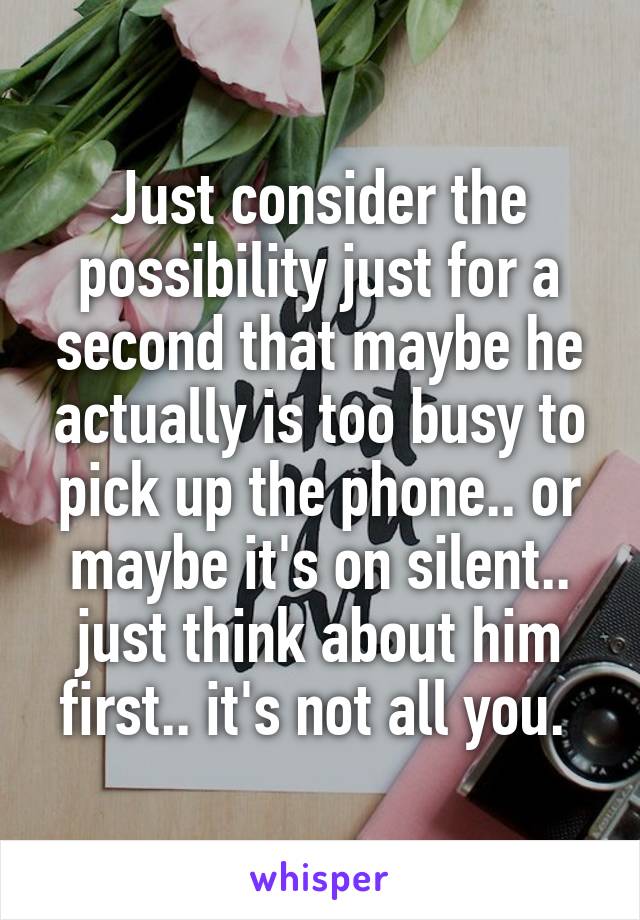 Just consider the possibility just for a second that maybe he actually is too busy to pick up the phone.. or maybe it's on silent.. just think about him first.. it's not all you. 