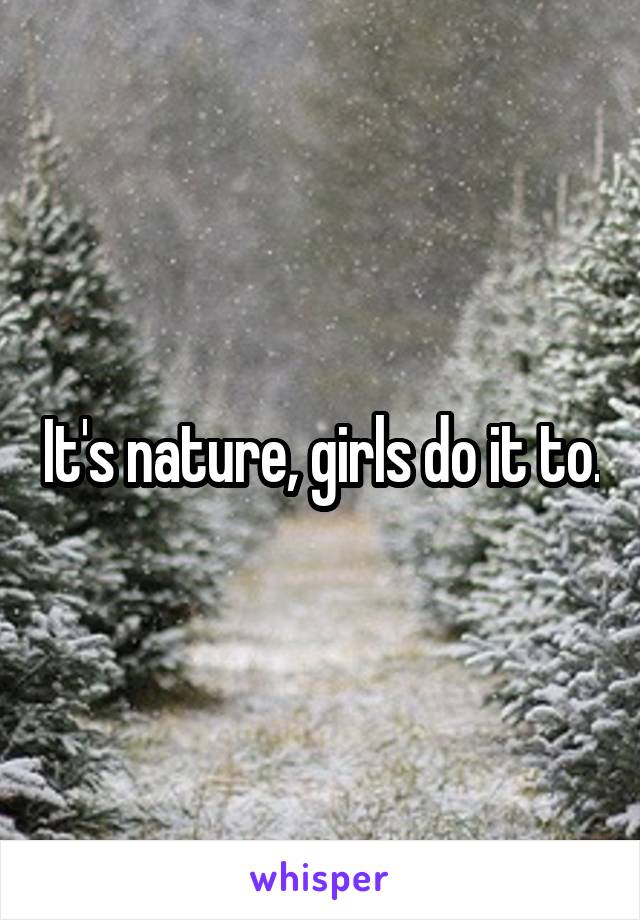 It's nature, girls do it to.