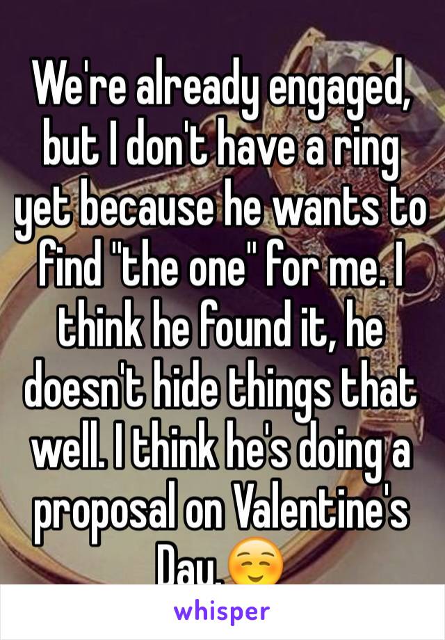 We're already engaged, but I don't have a ring yet because he wants to find "the one" for me. I think he found it, he doesn't hide things that well. I think he's doing a proposal on Valentine's Day.☺️