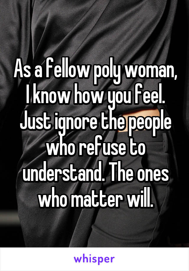 As a fellow poly woman, I know how you feel. Just ignore the people who refuse to understand. The ones who matter will.