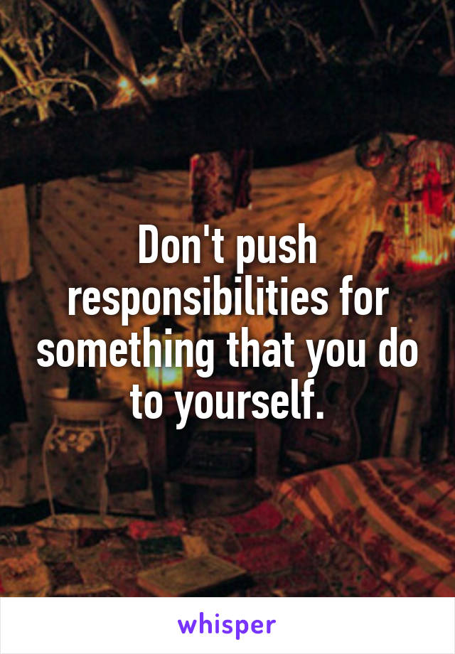 Don't push responsibilities for something that you do to yourself.