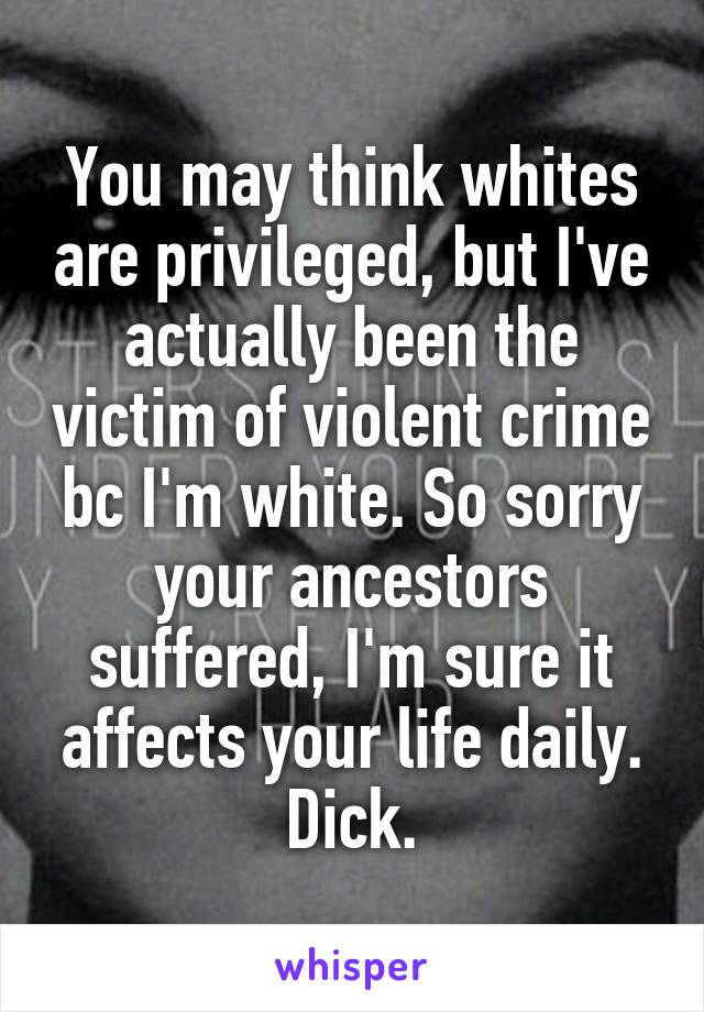 You may think whites are privileged, but I've actually been the victim of violent crime bc I'm white. So sorry your ancestors suffered, I'm sure it affects your life daily. Dick.