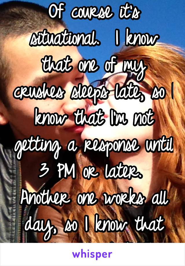 Of course it's situational.  I know that one of my crushes sleeps late, so I know that I'm not getting a response until 3 PM or later.  Another one works all day, so I know that he'll respond (1/2)