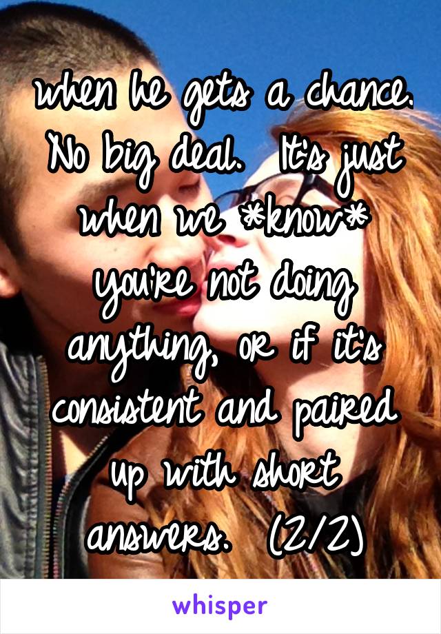 when he gets a chance. No big deal.  It's just when we *know* you're not doing anything, or if it's consistent and paired up with short answers.  (2/2)