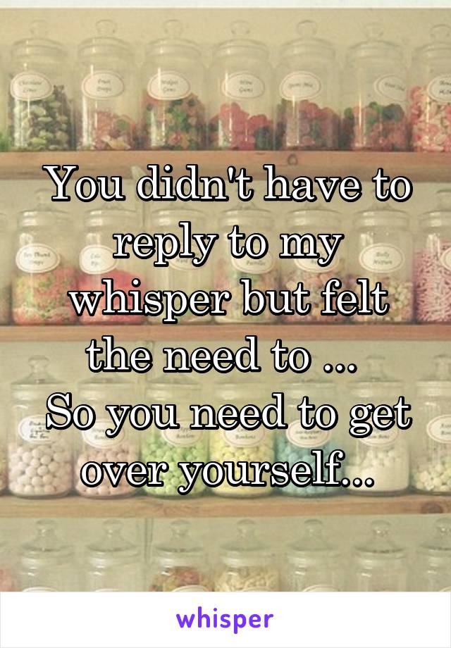 You didn't have to reply to my whisper but felt the need to ... 
So you need to get over yourself...