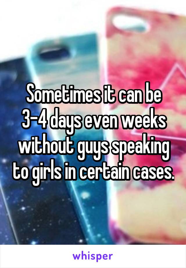 Sometimes it can be 3-4 days even weeks without guys speaking to girls in certain cases.