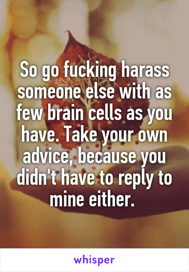 So go fucking harass someone else with as few brain cells as you have. Take your own advice, because you didn't have to reply to mine either. 