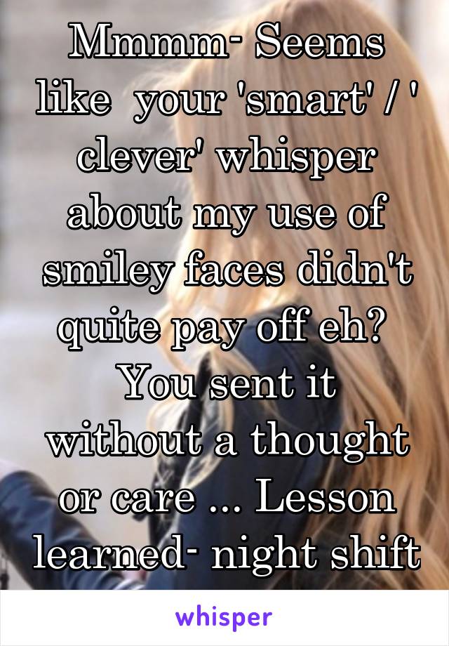 Mmmm- Seems like  your 'smart' / ' clever' whisper about my use of smiley faces didn't quite pay off eh? 
You sent it without a thought or care ... Lesson learned- night shift worker !