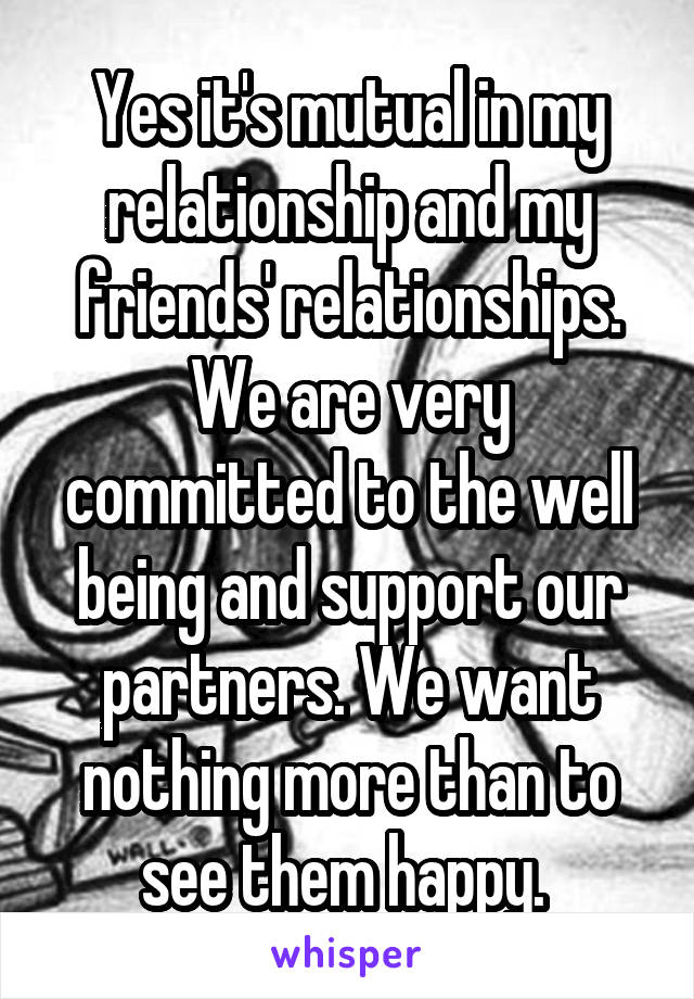 Yes it's mutual in my relationship and my friends' relationships. We are very committed to the well being and support our partners. We want nothing more than to see them happy. 