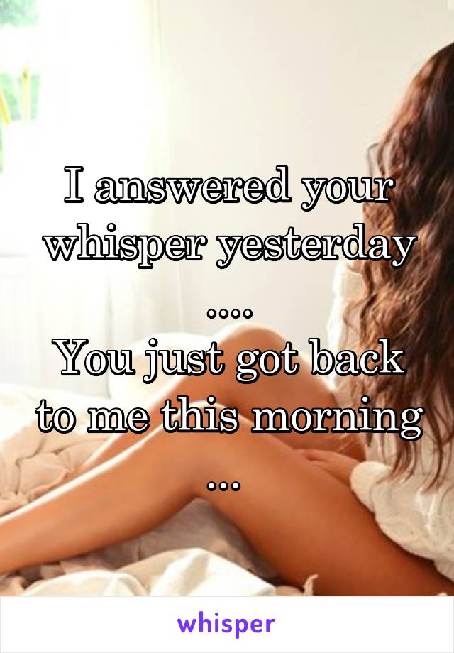 I answered your whisper yesterday ....
You just got back to me this morning ... 