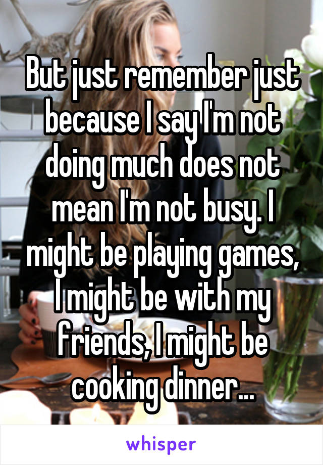 But just remember just because I say I'm not doing much does not mean I'm not busy. I might be playing games, I might be with my friends, I might be cooking dinner...