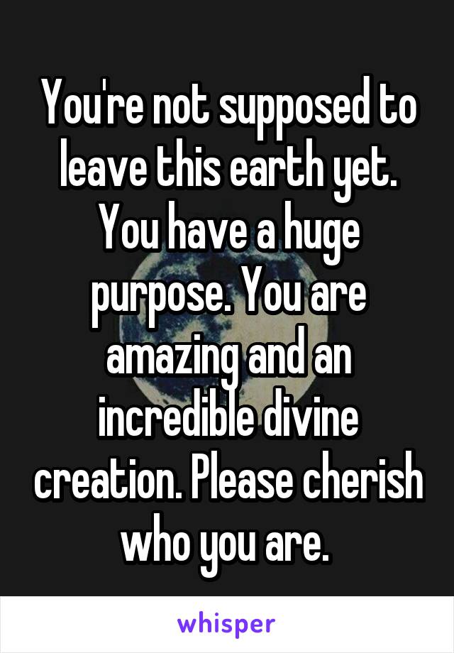 You're not supposed to leave this earth yet. You have a huge purpose. You are amazing and an incredible divine creation. Please cherish who you are. 