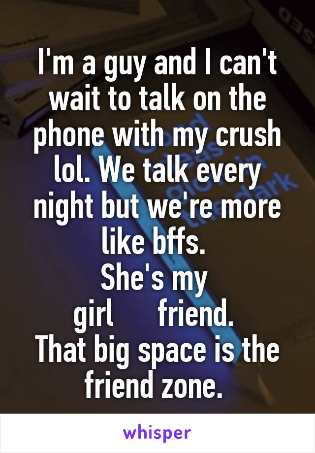 I'm a guy and I can't wait to talk on the phone with my crush lol. We talk every night but we're more like bffs. 
She's my 
girl      friend. 
That big space is the friend zone. 