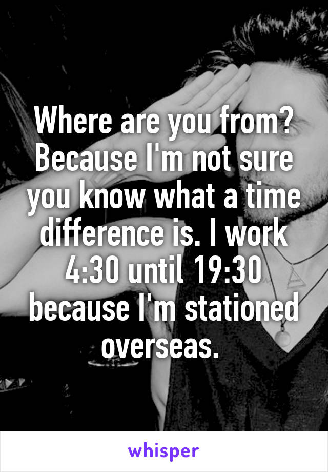 Where are you from? Because I'm not sure you know what a time difference is. I work 4:30 until 19:30 because I'm stationed overseas. 