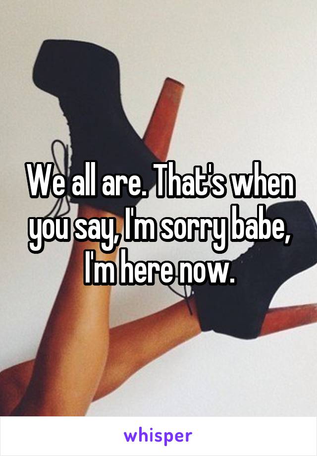 We all are. That's when you say, I'm sorry babe, I'm here now.