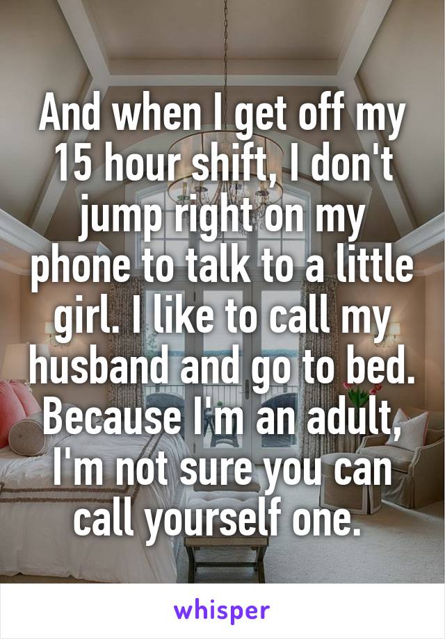 And when I get off my 15 hour shift, I don't jump right on my phone to talk to a little girl. I like to call my husband and go to bed. Because I'm an adult, I'm not sure you can call yourself one. 