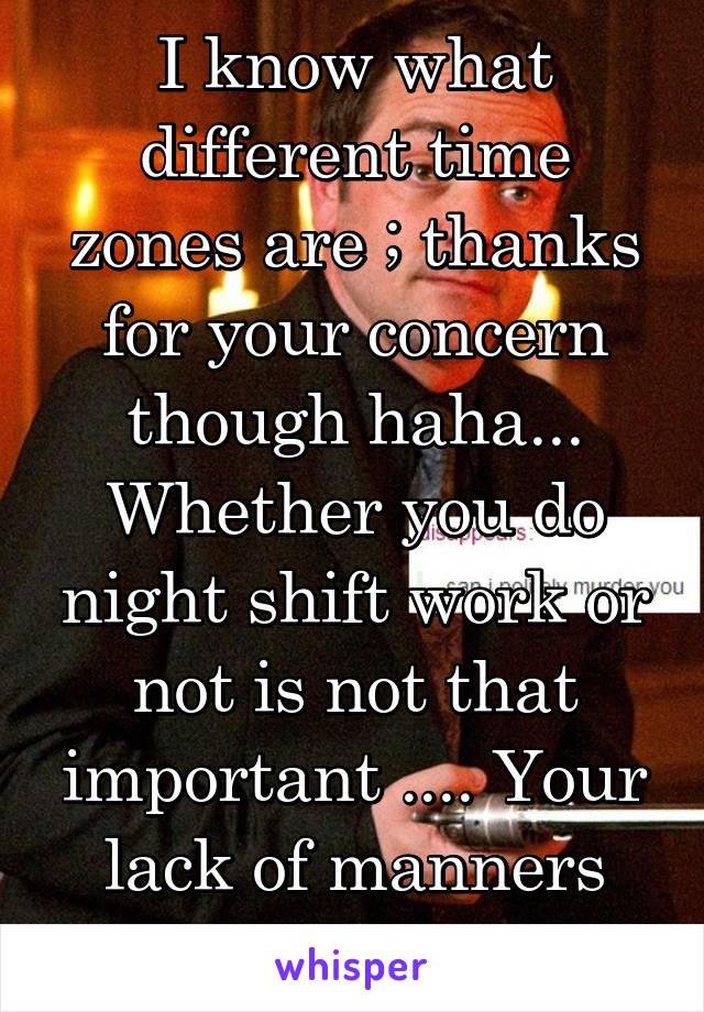 I know what different time zones are ; thanks for your concern though haha...
Whether you do night shift work or not is not that important .... Your lack of manners and class is ....