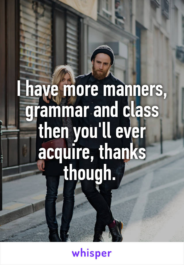 I have more manners, grammar and class then you'll ever acquire, thanks though. 