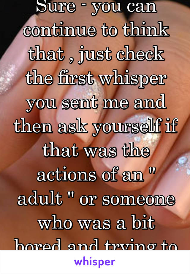 Sure - you can continue to think that , just check the first whisper you sent me and then ask yourself if that was the actions of an " adult " or someone who was a bit bored and trying to be smart .