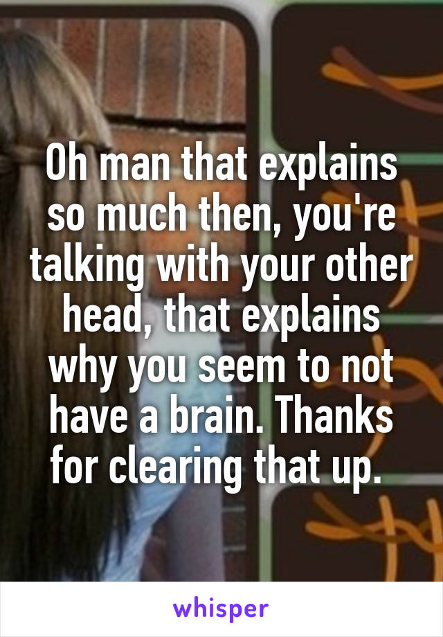 Oh man that explains so much then, you're talking with your other head, that explains why you seem to not have a brain. Thanks for clearing that up. 