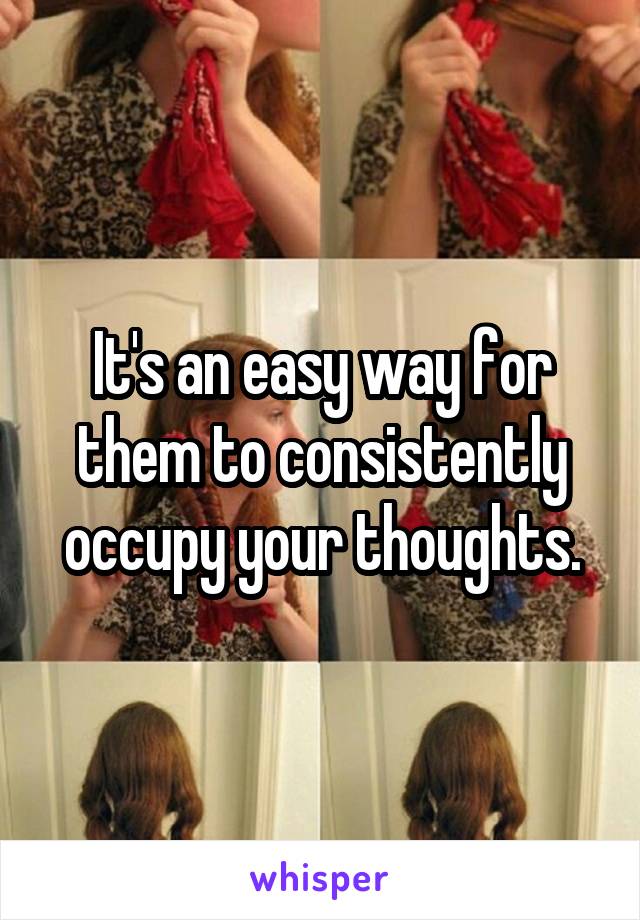 It's an easy way for them to consistently occupy your thoughts.